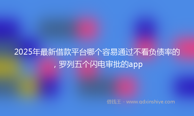 2025年最新借款平台哪个容易通过不看负债率的，罗列五个闪电审批的app