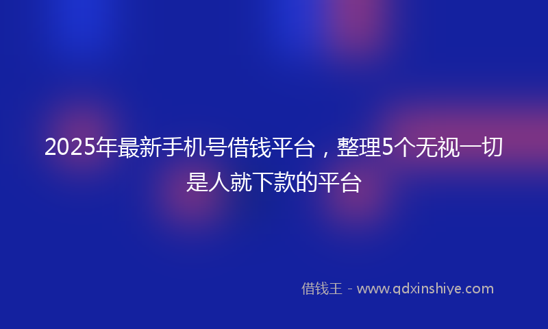 2025年最新手机号借钱平台，整理5个无视一切是人就下款的平台