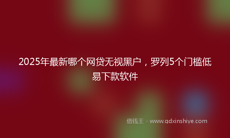 2025年最新哪个网贷无视黑户，罗列5个门槛低易下款软件