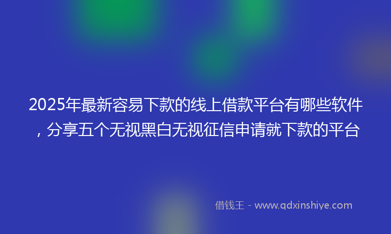2025年最新容易下款的线上借款平台有哪些软件，分享五个无视黑白无视征信申请就下款的平台