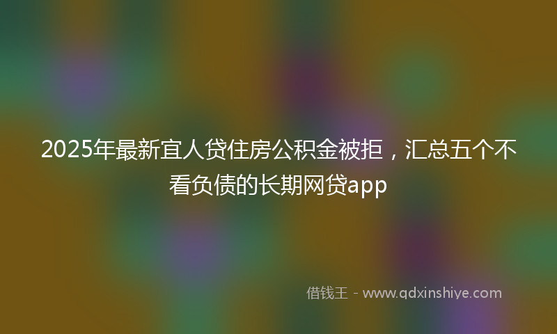 2025年最新宜人贷住房公积金被拒，汇总五个不看负债的长期网贷app