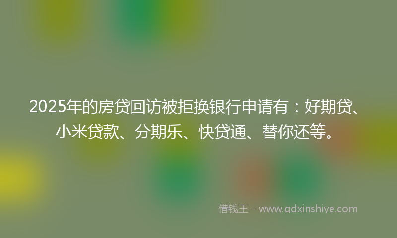 2025年的房贷回访被拒换银行申请有：好期贷、小米贷款、分期乐、快贷通、替你还等。