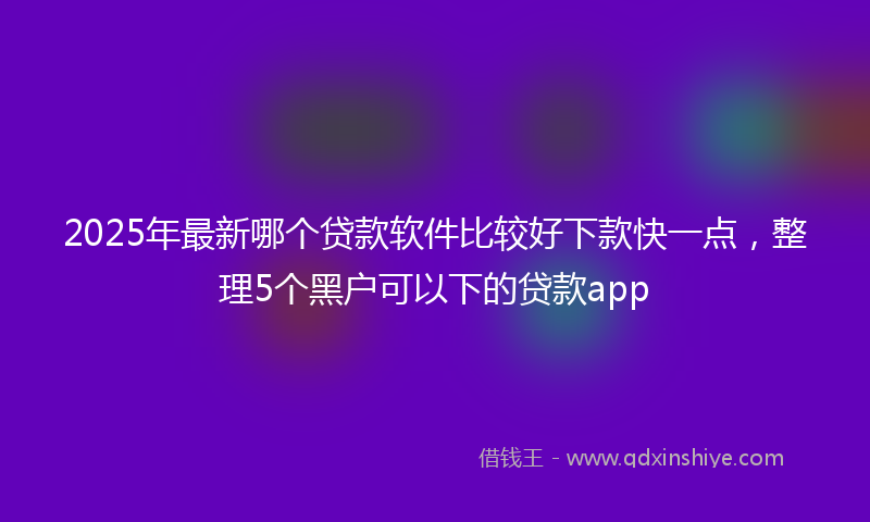2025年最新哪个贷款软件比较好下款快一点，整理5个黑户可以下的贷款app