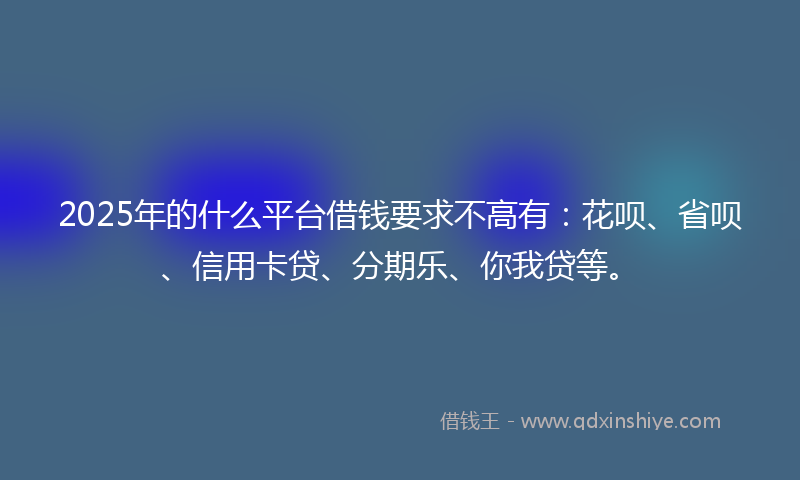 2025年的什么平台借钱要求不高有：花呗、省呗、信用卡贷、分期乐、你我贷等。