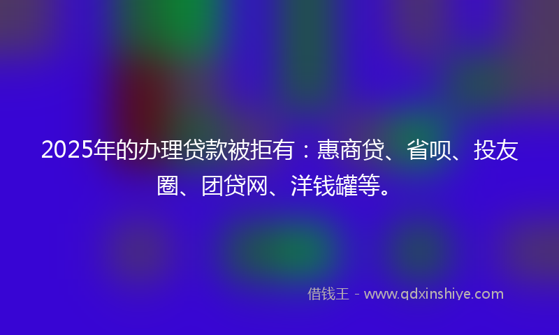 2025年的办理贷款被拒有：惠商贷、省呗、投友圈、团贷网、洋钱罐等。