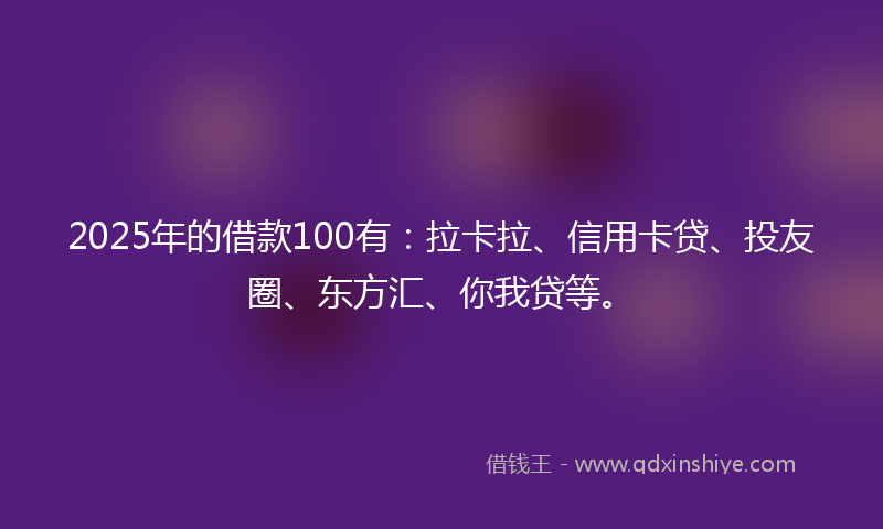 2025年的借款100有：拉卡拉、信用卡贷、投友圈、东方汇、你我贷等。