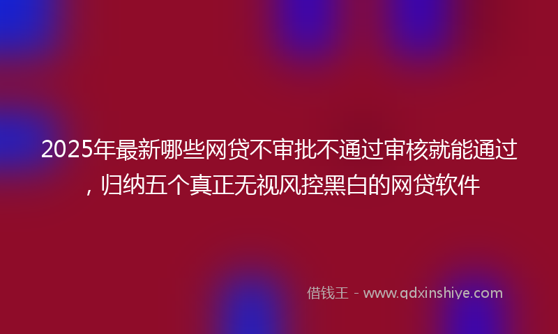 2025年最新哪些网贷不审批不通过审核就能通过，归纳五个真正无视风控黑白的网贷软件