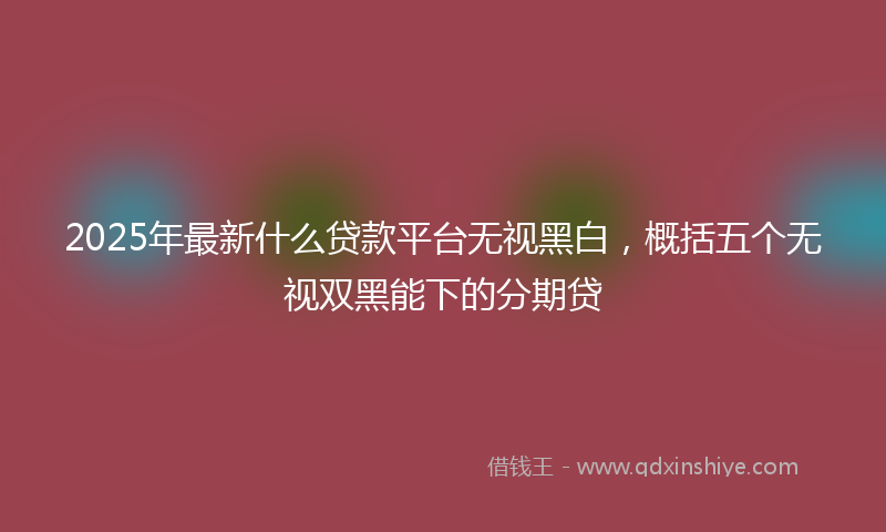 2025年最新什么贷款平台无视黑白，概括五个无视双黑能下的分期贷