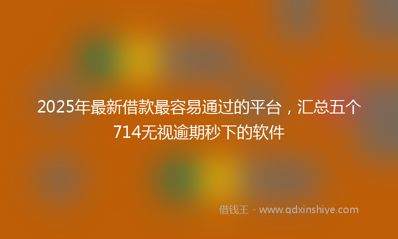 2025年最新借款最容易通过的平台，汇总五个714无视逾期秒下的软件