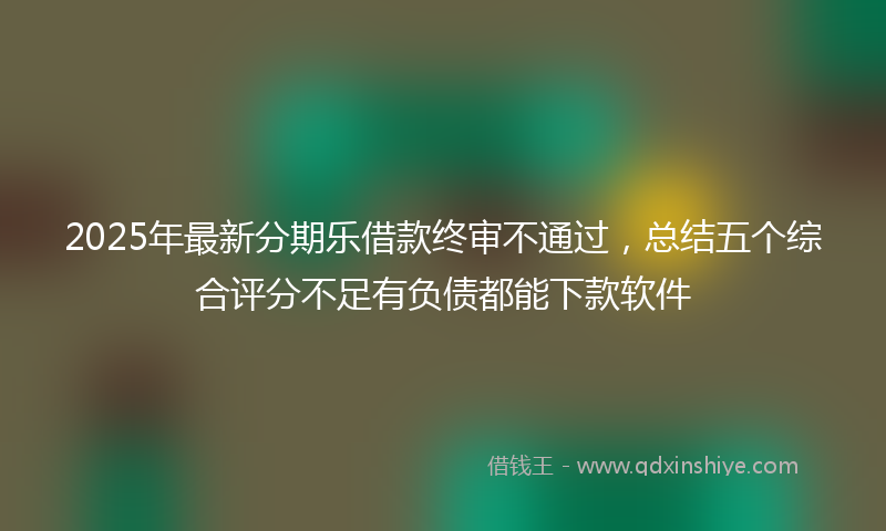 2025年最新分期乐借款终审不通过，总结五个综合评分不足有负债都能下款软件