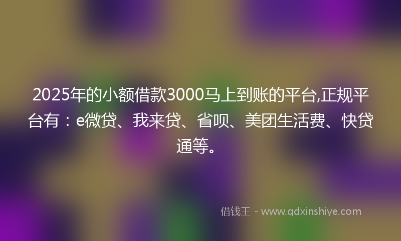 2025年的小额借款3000马上到账的平台,正规平台有：e微贷、我来贷、省呗、美团生活费、快贷通等。