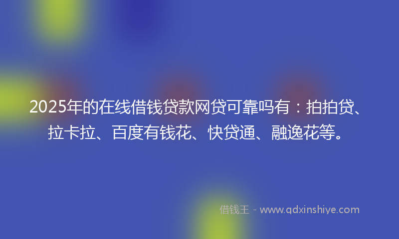 2025年的在线借钱贷款网贷可靠吗有：拍拍贷、拉卡拉、百度有钱花、快贷通、融逸花等。