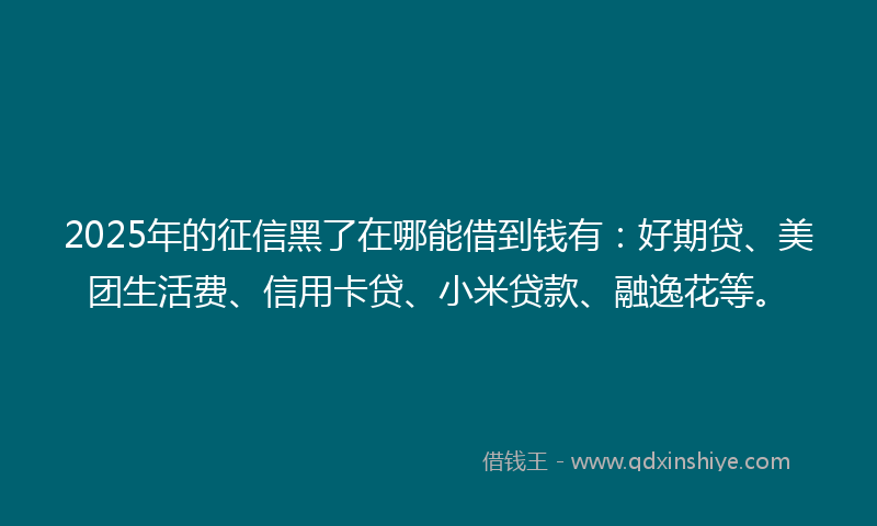 2025年的征信黑了在哪能借到钱有：好期贷、美团生活费、信用卡贷、小米贷款、融逸花等。