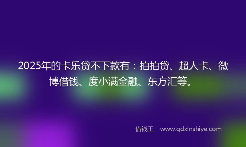 2025年的卡乐贷不下款有：拍拍贷、超人卡、微博借钱、度小满金融、东方汇等。