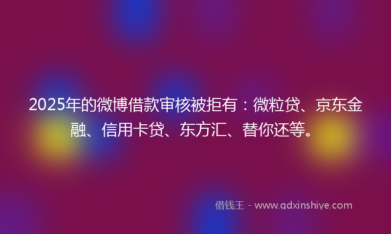 2025年的微博借款审核被拒有：微粒贷、京东金融、信用卡贷、东方汇、替你还等。