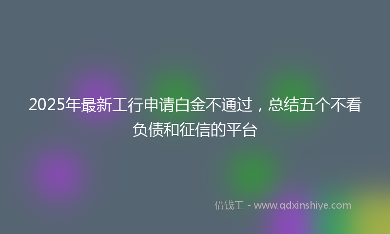 2025年最新工行申请白金不通过，总结五个不看负债和征信的平台