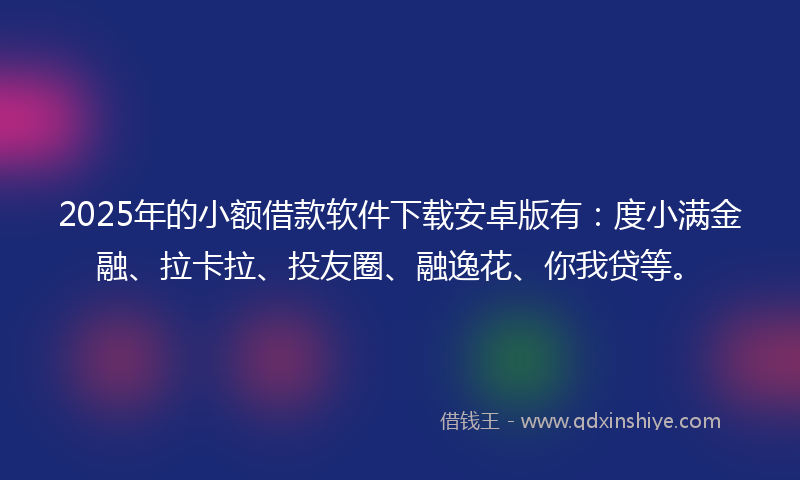 2025年的小额借款软件下载安卓版有：度小满金融、拉卡拉、投友圈、融逸花、你我贷等。