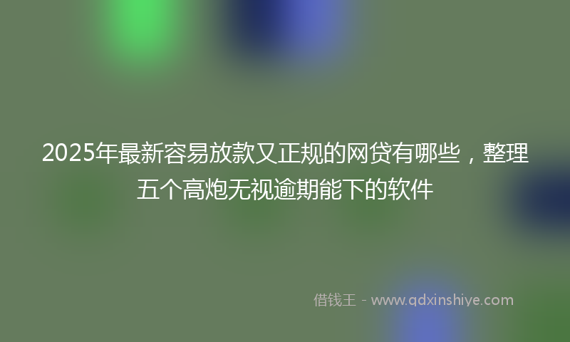 2025年最新容易放款又正规的网贷有哪些，整理五个高炮无视逾期能下的软件