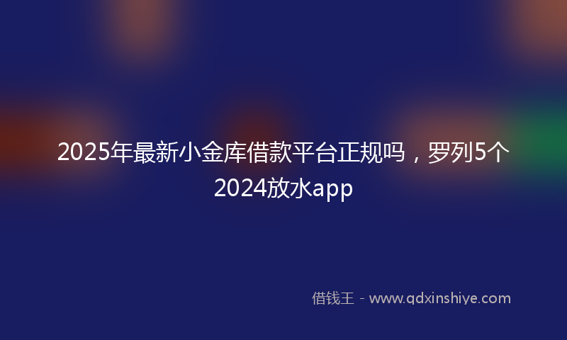 2025年最新小金库借款平台正规吗，罗列5个2024放水app
