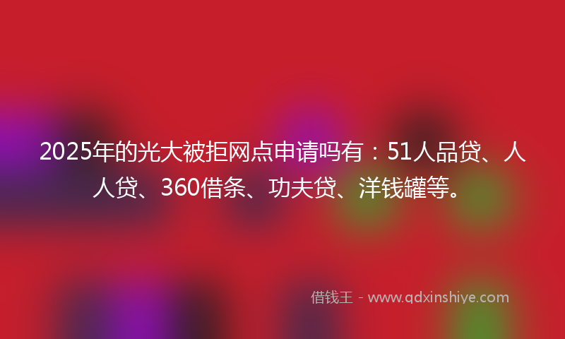 2025年的光大被拒网点申请吗有：51人品贷、人人贷、360借条、功夫贷、洋钱罐等。