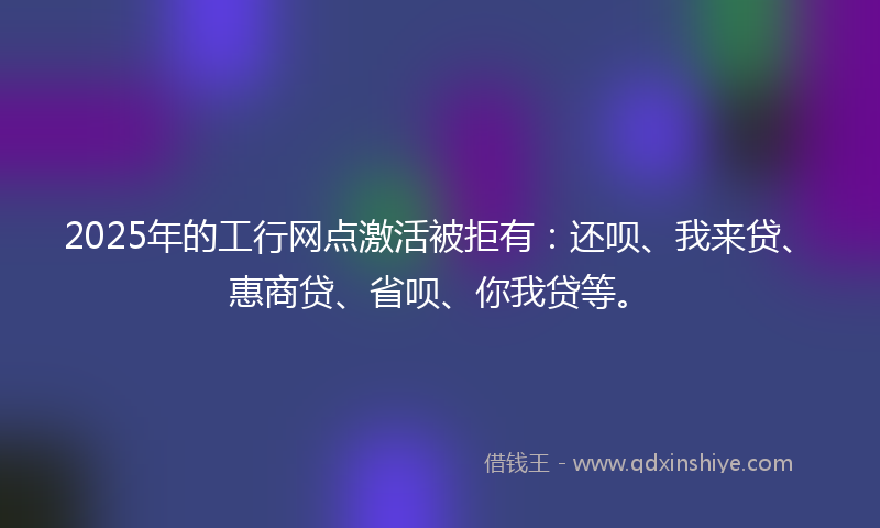2025年的工行网点激活被拒有：还呗、我来贷、惠商贷、省呗、你我贷等。