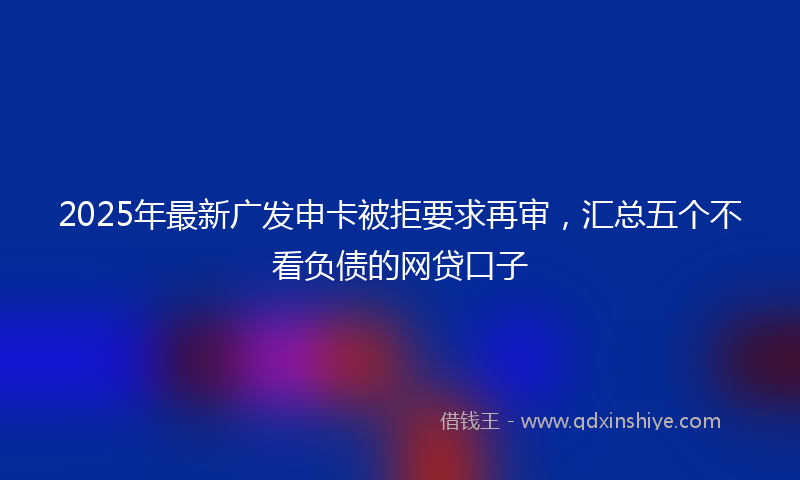 2025年最新广发申卡被拒要求再审，汇总五个不看负债的网贷口子