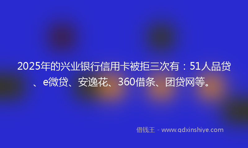 2025年的兴业银行信用卡被拒三次有：51人品贷、e微贷、安逸花、360借条、团贷网等。