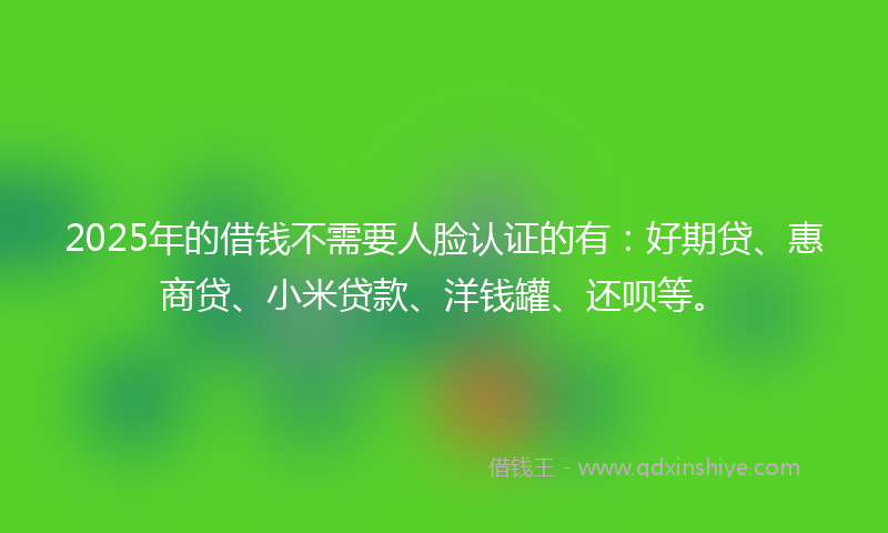 2025年的借钱不需要人脸认证的有：好期贷、惠商贷、小米贷款、洋钱罐、还呗等。