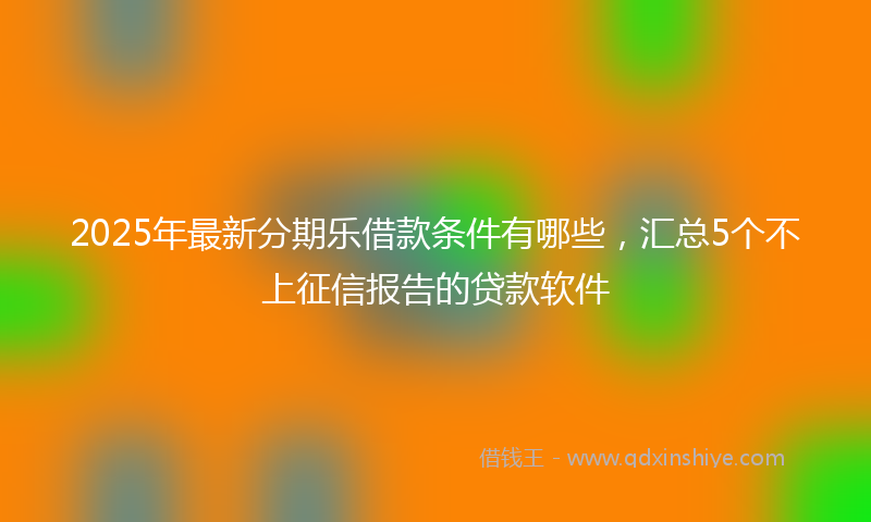 2025年最新分期乐借款条件有哪些，汇总5个不上征信报告的贷款软件