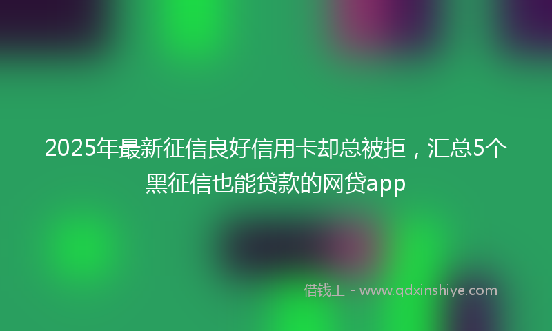 2025年最新征信良好信用卡却总被拒，汇总5个黑征信也能贷款的网贷app