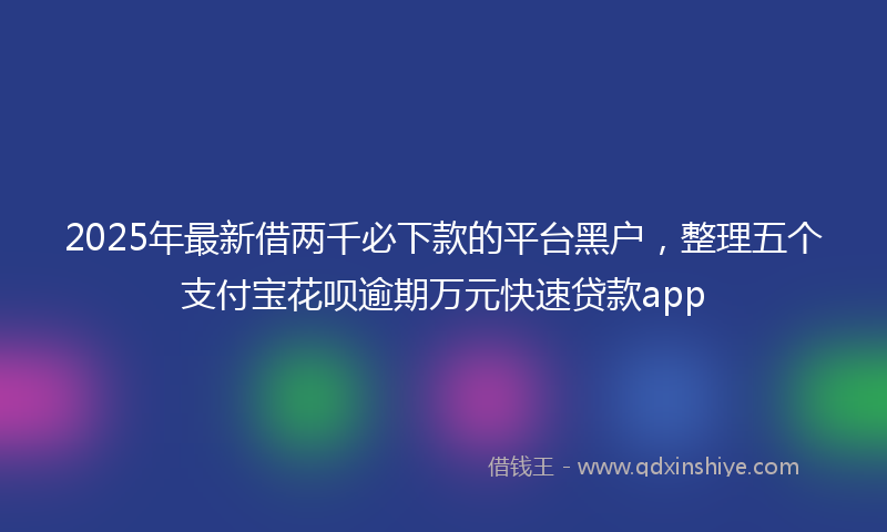 2025年最新借两千必下款的平台黑户，整理五个支付宝花呗逾期万元快速贷款app