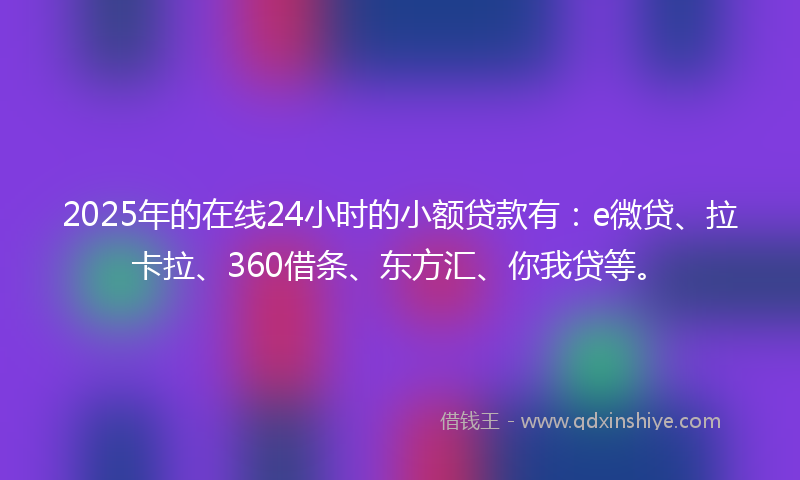 2025年的在线24小时的小额贷款有：e微贷、拉卡拉、360借条、东方汇、你我贷等。