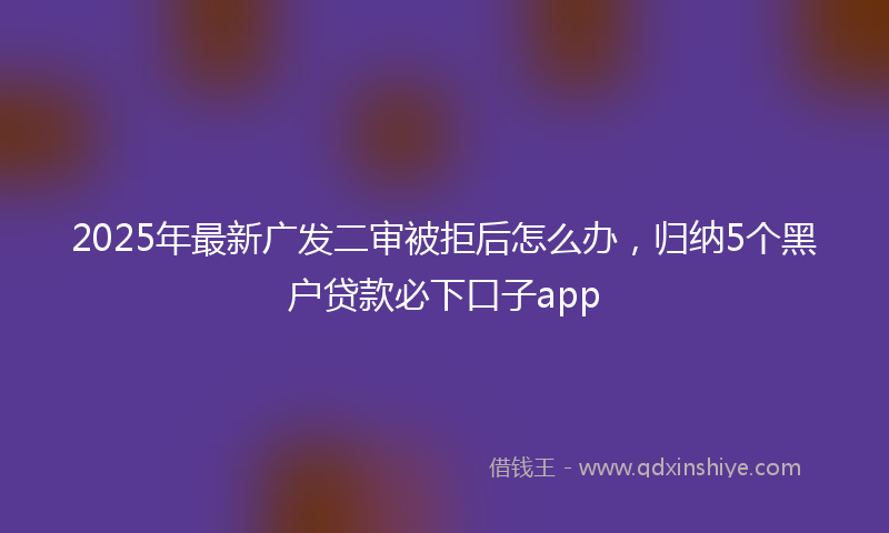 2025年最新广发二审被拒后怎么办，归纳5个黑户贷款必下口子app