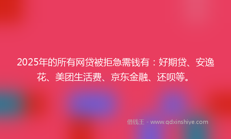 2025年的所有网贷被拒急需钱有：好期贷、安逸花、美团生活费、京东金融、还呗等。