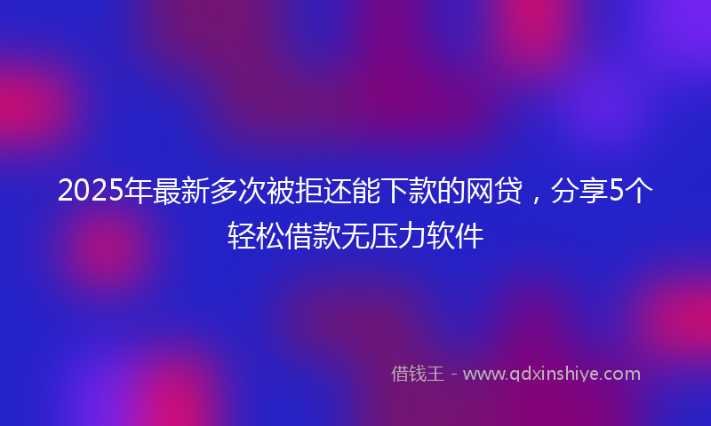 2025年最新多次被拒还能下款的网贷，分享5个轻松借款无压力软件