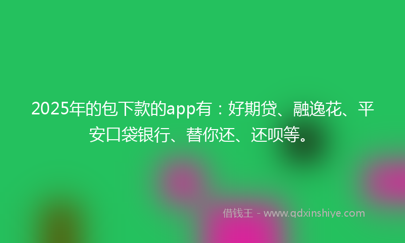 2025年的包下款的app有：好期贷、融逸花、平安口袋银行、替你还、还呗等。