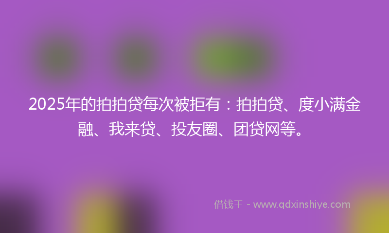 2025年的拍拍贷每次被拒有：拍拍贷、度小满金融、我来贷、投友圈、团贷网等。