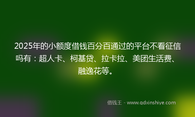 2025年的小额度借钱百分百通过的平台不看征信吗有：超人卡、柯基贷、拉卡拉、美团生活费、融逸花等。