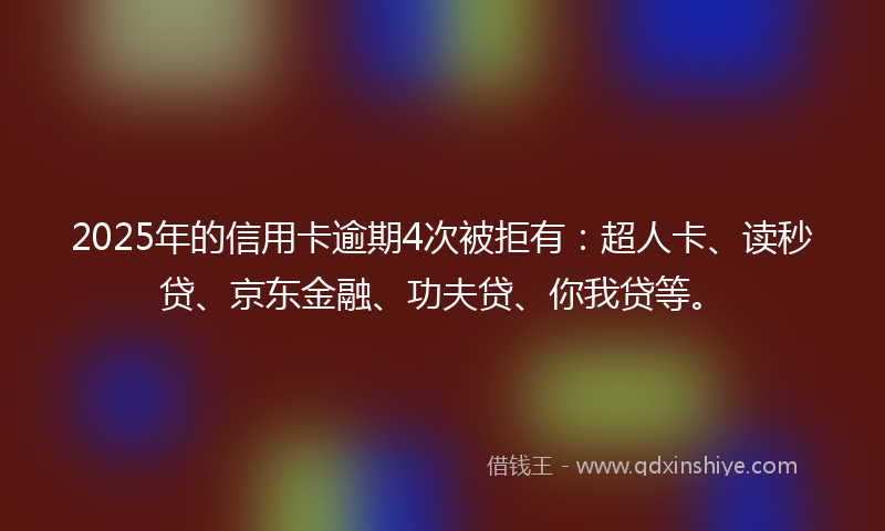2025年的信用卡逾期4次被拒有：超人卡、读秒贷、京东金融、功夫贷、你我贷等。