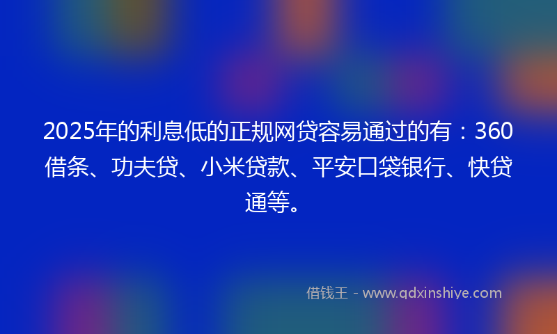 2025年的利息低的正规网贷容易通过的有：360借条、功夫贷、小米贷款、平安口袋银行、快贷通等。