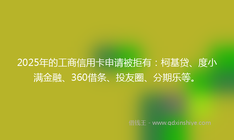 2025年的工商信用卡申请被拒有：柯基贷、度小满金融、360借条、投友圈、分期乐等。