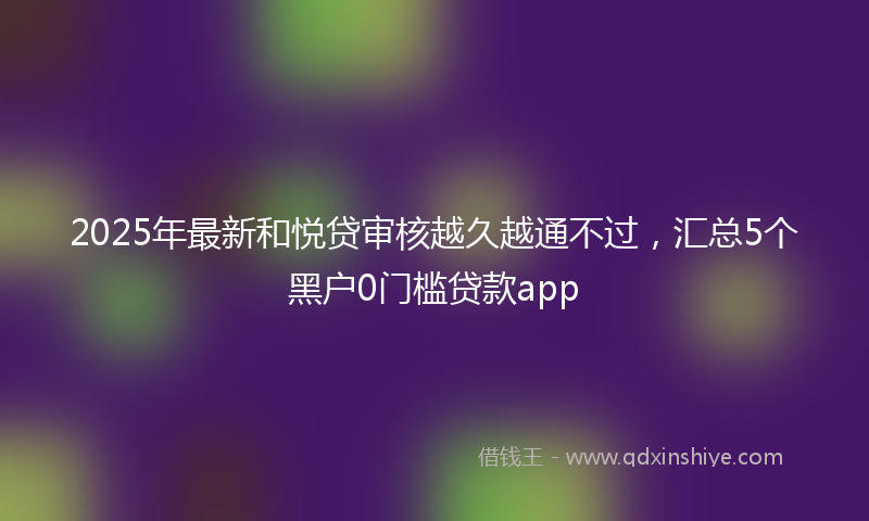 2025年最新和悦贷审核越久越通不过，汇总5个黑户0门槛贷款app