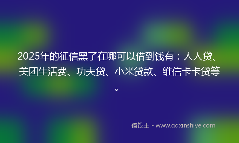 2025年的征信黑了在哪可以借到钱有：人人贷、美团生活费、功夫贷、小米贷款、维信卡卡贷等。