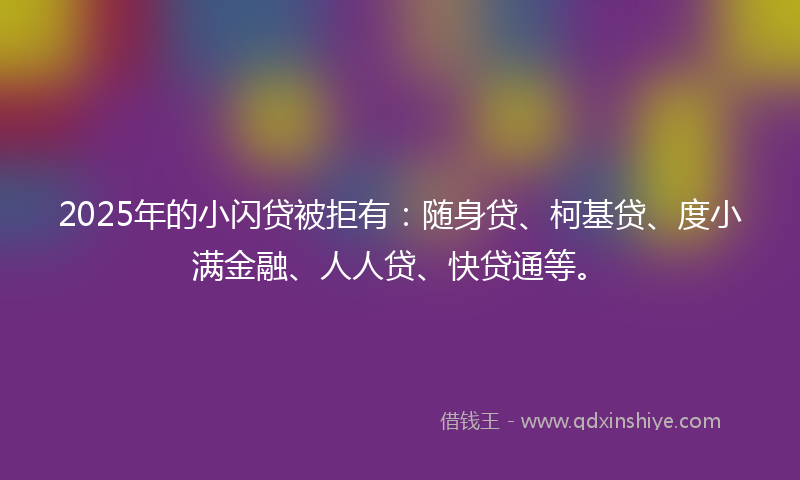 2025年的小闪贷被拒有：随身贷、柯基贷、度小满金融、人人贷、快贷通等。