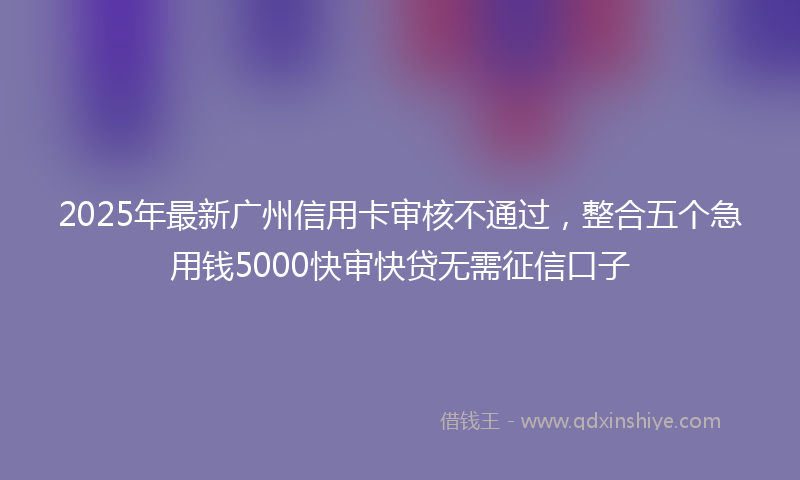 2025年最新广州信用卡审核不通过，整合五个急用钱5000快审快贷无需征信口子