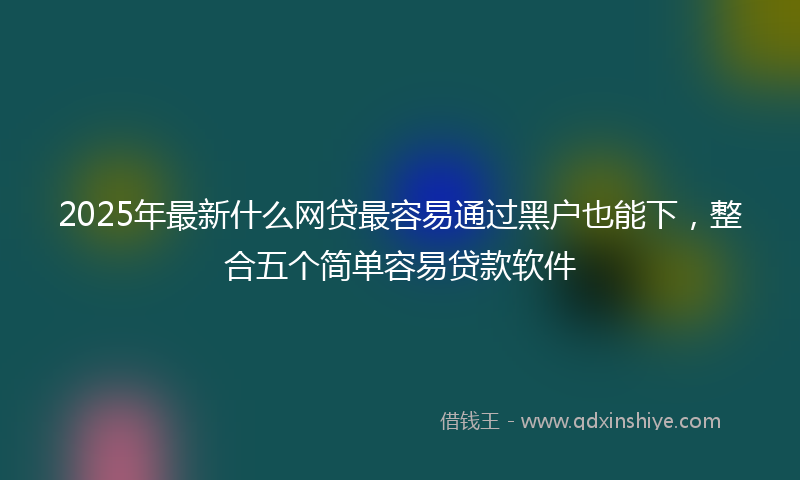 2025年最新什么网贷最容易通过黑户也能下，整合五个简单容易贷款软件