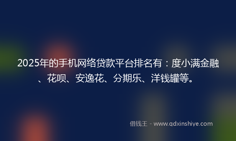 2025年的手机网络贷款平台排名有：度小满金融、花呗、安逸花、分期乐、洋钱罐等。