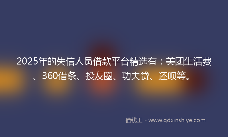 2025年的失信人员借款平台精选有：美团生活费、360借条、投友圈、功夫贷、还呗等。