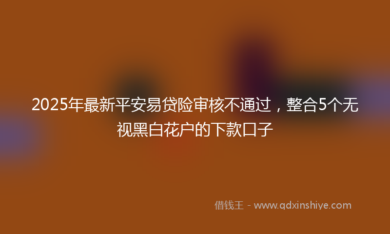 2025年最新平安易贷险审核不通过，整合5个无视黑白花户的下款口子
