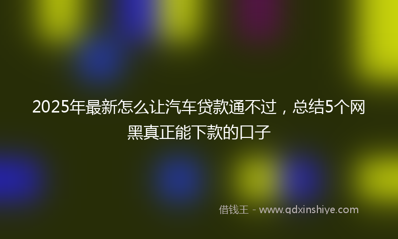 2025年最新怎么让汽车贷款通不过，总结5个网黑真正能下款的口子